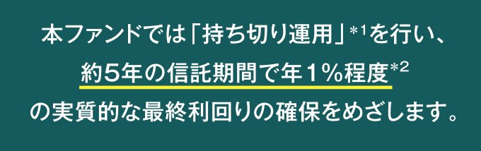 本ファンドでは「持ちきり運用」を行い、約5%の信託期間で年1%程度の実質的な最終利回りの確保を目指します。