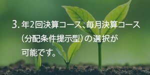 3.年2回決算コース、毎月決算コース（分配条件提示型）の選択が可能です。