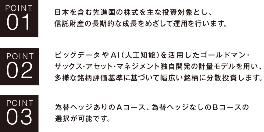 POIN01 日本を含む先進国の株式を主な投資対象とし、信託財産の長期的な成長をめざして運用を行います。POIN02 ビッグデータやAI(人工知能)を活用したゴールドマン・サックス・アセット・マネジメント独自開発の計量モデルを用い、多様な銘柄評価基準に基づいて幅広い銘柄に分散投資します。POIN03 為替ヘッジありのAコース、為替ヘッジなしのBコースの選択が可能です。